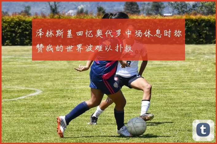 泽林斯基回忆奥代罗中场休息时称赞我的世界波难以扑救