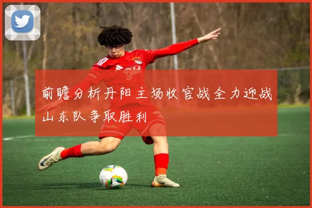 前瞻分析丹阳主场收官战全力迎战山东队争取胜利