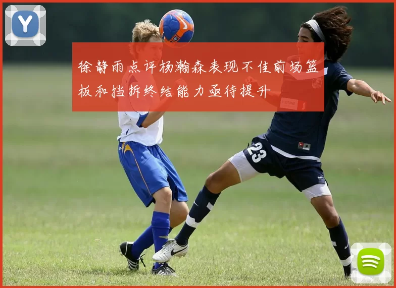 徐静雨点评杨瀚森表现不佳前场篮板和挡拆终结能力亟待提升