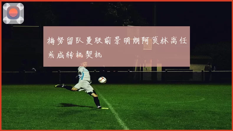 梅努留队曼联前景明朗阿莫林离任或成转机契机