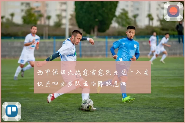 西甲保级大战愈演愈烈九至十八名仅差四分多队面临降级危机