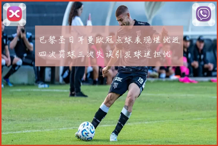 巴黎圣日耳曼欧冠点球表现堪忧近四次罚球三次失误引发球迷担忧